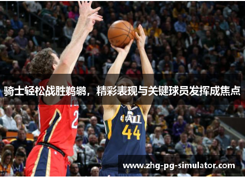 骑士轻松战胜鹈鹕，精彩表现与关键球员发挥成焦点