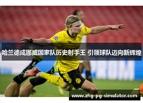 哈兰德成挪威国家队历史射手王 引领球队迈向新辉煌