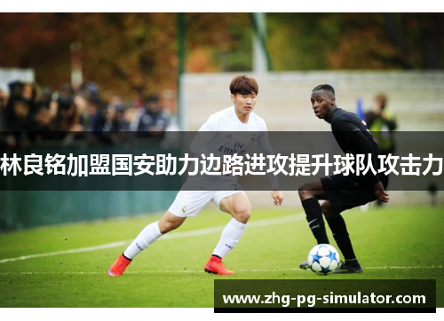 林良铭加盟国安助力边路进攻提升球队攻击力