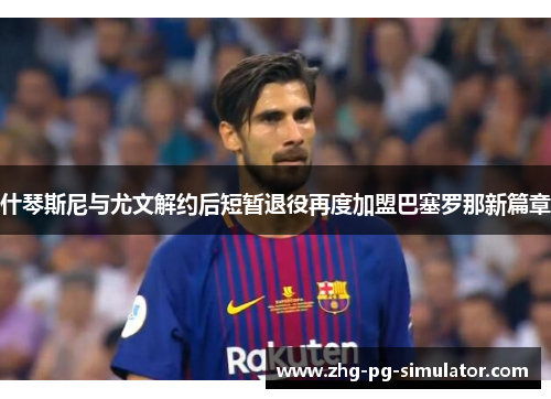 什琴斯尼与尤文解约后短暂退役再度加盟巴塞罗那新篇章