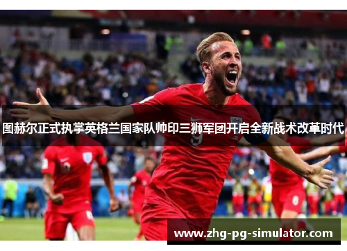 图赫尔正式执掌英格兰国家队帅印三狮军团开启全新战术改革时代
